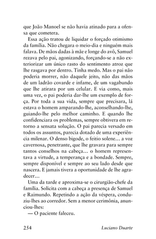 254 Luciano Duarte
que João Manoel se não havia atinado para a ofen-
sa que cometera.
Essa ação tratou de liquidar o forçado otimismo
da família. Não chegara o meio-dia e ninguém mais
falava. De mãos dadas à mãe e longe do avô, Samuel
rezava pelo pai, agonizando, forçando-se a não ex-
teriorizar um único rasto do sentimento atroz que
lhe rasgava por dentro. Tinha medo. Mas o pai não
poderia morrer, não daquele jeito, não das mãos
de um ladrão covarde e infame, de um vagabundo
que lhe atirara por um celular. E via como, mais
uma vez, o pai poderia dar-lhe um exemplo de for-
ça. Por toda a sua vida, sempre que precisara, lá
estava o homem amparando-lhe, aconselhando-lhe,
guiando-lhe pelo melhor caminho. E quando lhe
confidenciara os problemas, sempre obtivera em re-
torno a sensata solução. O pai parecia versado em
todos os assuntos, parecia dotado de uma experiên-
cia milenar. O denso bigode, o feitio solene… a voz
cavernosa, penetrante, que lhe gravara para sempre
tantos conselhos na cabeça… o homem represen-
tava a virtude, a temperança e a bondade. Sempre,
sempre disponível e sempre ao seu lado desde que
nascera. E jamais tivera a oportunidade de lhe agra-
decer…
Uma da tarde e aproxima-se o cirurgião-chefe da
família. Solicita com a cabeça a presença de Samuel
e Raimundo. Repetindo a ação da véspera, condu-
ziu-lhes ao corredor. Sem a menor cerimônia, anun-
ciou-lhes:
— O paciente faleceu.
 