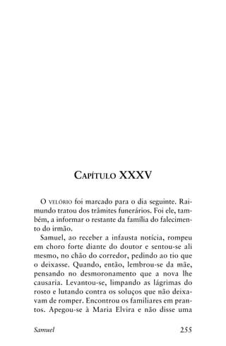 255Samuel
Capítulo XXXV
O velório foi marcado para o dia seguinte. Rai-
mundo tratou dos trâmites funerários. Foi ele, tam-
bém, a informar o restante da família do falecimen-
to do irmão.
Samuel, ao receber a infausta notícia, rompeu
em choro forte diante do doutor e sentou-se ali
mesmo, no chão do corredor, pedindo ao tio que
o deixasse. Quando, então, lembrou-se da mãe,
pensando no desmoronamento que a nova lhe
causaria. Levantou-se, limpando as lágrimas do
rosto e lutando contra os soluços que não deixa-
vam de romper. Encontrou os familiares em pran-
tos. Apegou-se à Maria Elvira e não disse uma
 