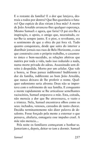 257Samuel
E o restante da família? E a dor que latejava, des-
truía a todos por dentro? Que lhes guardaria o futu-
ro? Que espécie de dias viriam à boa mãe? A morte
de João Arnaldo arrancou-lhes qualquer esperança.
Mesmo Samuel: e agora, que faria? O pai era-lhe a
inspiração, o apoio, o amigo que, necessitado, es-
tar-lhe-ia sempre junto. E o pior, o revoltante, era
o sentimento de que a obra do pai fora vã. Tudo
quanto conquistara, desde que saíra do interior a
distribuir jornais nas ruas de Belo Horizonte, a casa
que construíra com o próprio trabalho, o casamen-
to único e bem-sucedido, as relações afetivas que
nutrira por toda a vida, tudo isso reduzido a nada,
numa morte privada do adeus. Assassinado sem di-
reito à despedida. Morto por um celular. Que vale
a honra, se Deus parece indiferente? Indiferente à
dor da família, indiferente ao bom João Arnaldo,
que nunca deixara de lhe proferir o nome. Qual-
quer eufemismo seria afronta: Deus não se impor-
tava com o sofrimento de sua família. E conquanto
a mente rapidamente se lhe articulasse semelhantes
raciocínios, Samuel amparava a mãe. Esta, coitada,
não merecia a dor que lhe atravessava, o vazio e
a tristeza. Nela, Samuel encontrava olhos como os
seus: inchados, venosos, cansados de tanto chorar.
Decidiu terminantemente não dizer palavra de de-
salento. Fosse forçado pela mente a externar o que
pensava, abafaria, esmagaria esse impulso cruel. A
mãe não merecia…
Pela noite os familiares começaram a banhar-se.
Jantariam e, depois, deitar-se-iam a dormir. Samuel
 