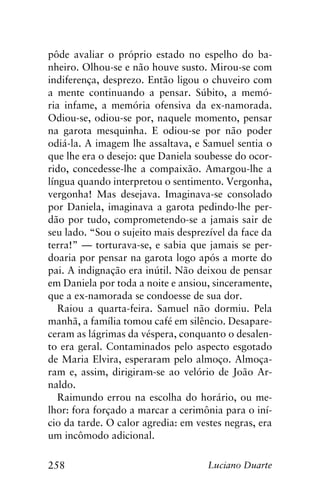 258 Luciano Duarte
pôde avaliar o próprio estado no espelho do ba-
nheiro. Olhou-se e não houve susto. Mirou-se com
indiferença, desprezo. Então ligou o chuveiro com
a mente continuando a pensar. Súbito, a memó-
ria infame, a memória ofensiva da ex-namorada.
Odiou-se, odiou-se por, naquele momento, pensar
na garota mesquinha. E odiou-se por não poder
odiá-la. A imagem lhe assaltava, e Samuel sentia o
que lhe era o desejo: que Daniela soubesse do ocor-
rido, concedesse-lhe a compaixão. Amargou-lhe a
língua quando interpretou o sentimento. Vergonha,
vergonha! Mas desejava. Imaginava-se consolado
por Daniela, imaginava a garota pedindo-lhe per-
dão por tudo, comprometendo-se a jamais sair de
seu lado. “Sou o sujeito mais desprezível da face da
terra!” — torturava-se, e sabia que jamais se per-
doaria por pensar na garota logo após a morte do
pai. A indignação era inútil. Não deixou de pensar
em Daniela por toda a noite e ansiou, sinceramente,
que a ex-namorada se condoesse de sua dor.
Raiou a quarta-feira. Samuel não dormiu. Pela
manhã, a família tomou café em silêncio. Desapare-
ceram as lágrimas da véspera, conquanto o desalen-
to era geral. Contaminados pelo aspecto esgotado
de Maria Elvira, esperaram pelo almoço. Almoça-
ram e, assim, dirigiram-se ao velório de João Ar-
naldo.
Raimundo errou na escolha do horário, ou me-
lhor: fora forçado a marcar a cerimônia para o iní-
cio da tarde. O calor agredia: em vestes negras, era
um incômodo adicional.
 