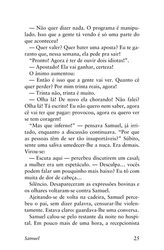 25Samuel
— Não quer dizer nada. O programa é manipu-
lado. Isso que a gente tá vendo é só uma parte do
que aconteceu!
— Quer valer? Quer bater uma aposta? Eu te ga-
ranto que, nessa semana, ela pede pra sair!
“Pronto! Agora é ter de ouvir dois idiotas!”.
— Apostado! Ela vai ganhar, certeza!
O ânimo aumentou:
— Então é isso que a gente vai ver. Quanto cê
quer perder? Por mim trinta reais, agora!
— Trinta não, trinta é muito.
— Olha lá! De novo ela chorando! Não falei?
Olha lá! Tá escrito! Eu não quero nem saber, agora
cê vai ter que pagar: provocou, agora eu quero ver
se tem coragem!
“Mas que inferno!” — pensava Samuel, já irri-
tado, enquanto a discussão continuava. “Por que
as pessoas têm de ser tão insuportáveis?” Súbito,
sente uma saliva umedecer-lhe a nuca. Era demais.
Virou-se:
— Escuta aqui — percebeu discutirem um casal;
a mulher era um espetáculo. — Desculpa… vocês
podem falar um pouquinho mais baixo? Eu tô com
muita de dor de cabeça…
Silêncio. Desapareceram as expressões bovinas e
os olhares voltaram-se contra Samuel.
Ajeitando-se de volta na cadeira, Samuel perce-
beu o pai, sem dizer palavra, censurar-lhe violen-
tamente. Estava claro: guardava-lhe uma conversa.
Samuel calou-se pelo restante da noite no hospi-
tal. Em pouco mais de uma hora, a recepcionista
 