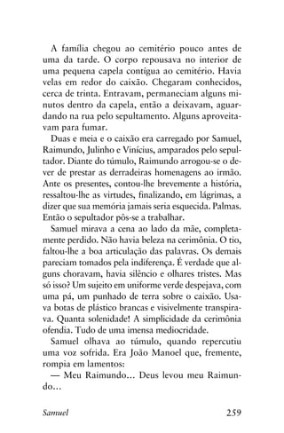259Samuel
A família chegou ao cemitério pouco antes de
uma da tarde. O corpo repousava no interior de
uma pequena capela contígua ao cemitério. Havia
velas em redor do caixão. Chegaram conhecidos,
cerca de trinta. Entravam, permaneciam alguns mi-
nutos dentro da capela, então a deixavam, aguar-
dando na rua pelo sepultamento. Alguns aproveita-
vam para fumar.
Duas e meia e o caixão era carregado por Samuel,
Raimundo, Julinho e Vinícius, amparados pelo sepul-
tador. Diante do túmulo, Raimundo arrogou-se o de-
ver de prestar as derradeiras homenagens ao irmão.
Ante os presentes, contou-lhe brevemente a história,
ressaltou-lhe as virtudes, finalizando, em lágrimas, a
dizer que sua memória jamais seria esquecida. Palmas.
Então o sepultador pôs-se a trabalhar.
Samuel mirava a cena ao lado da mãe, completa-
mente perdido. Não havia beleza na cerimônia. O tio,
faltou-lhe a boa articulação das palavras. Os demais
pareciam tomados pela indiferença. É verdade que al-
guns choravam, havia silêncio e olhares tristes. Mas
só isso? Um sujeito em uniforme verde despejava, com
uma pá, um punhado de terra sobre o caixão. Usa-
va botas de plástico brancas e visivelmente transpira-
va. Quanta solenidade! A simplicidade da cerimônia
ofendia. Tudo de uma imensa mediocridade.
Samuel olhava ao túmulo, quando repercutiu
uma voz sofrida. Era João Manoel que, fremente,
rompia em lamentos:
— Meu Raimundo… Deus levou meu Raimun-
do…
 