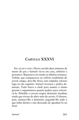 261Samuel
Capítulo XXXVI
Era quarta-feira. Havia corrido duas semanas da
morte do pai e Samuel via-se em casa, solitário e
pensativo. Repassava em mente as últimas semanas.
Valmir, que comparecera ao velório condolente do
jovem amigo, dera-lhe férias sem estipular retorno
logo no dia seguinte. Samuel recusara e pedira de-
missão. Tudo fizera o chefe para manter o ótimo
gerente e argumentara quanto pudera para conven-
cê-lo. Debalde: o jovem exigira demissão imediata
ainda que tivesse de abrir mão do acerto. O diretor,
pois, assinara-lhe a demissão, pagando-lhe tudo o
que tinha direito e não deixando de agradecê-lo no
final.
 