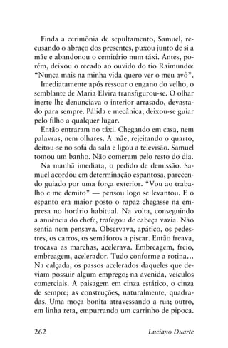 262 Luciano Duarte
Finda a cerimônia de sepultamento, Samuel, re-
cusando o abraço dos presentes, puxou junto de si a
mãe e abandonou o cemitério num táxi. Antes, po-
rém, deixou o recado ao ouvido do tio Raimundo:
“Nunca mais na minha vida quero ver o meu avô”.
Imediatamente após ressoar o engano do velho, o
semblante de Maria Elvira transfigurou-se. O olhar
inerte lhe denunciava o interior arrasado, devasta-
do para sempre. Pálida e mecânica, deixou-se guiar
pelo filho a qualquer lugar.
Então entraram no táxi. Chegando em casa, nem
palavras, nem olhares. A mãe, rejeitando o quarto,
deitou-se no sofá da sala e ligou a televisão. Samuel
tomou um banho. Não comeram pelo resto do dia.
Na manhã imediata, o pedido de demissão. Sa-
muel acordou em determinação espantosa, parecen-
do guiado por uma força exterior. “Vou ao traba-
lho e me demito” — pensou logo se levantou. E o
espanto era maior posto o rapaz chegasse na em-
presa no horário habitual. Na volta, conseguindo
a anuência do chefe, trafegou de cabeça vazia. Não
sentia nem pensava. Observava, apático, os pedes-
tres, os carros, os semáforos a piscar. Então freava,
trocava as marchas, acelerava. Embreagem, freio,
embreagem, acelerador. Tudo conforme a rotina…
Na calçada, os passos acelerados daqueles que de-
viam possuir algum emprego; na avenida, veículos
comerciais. A paisagem em cinza estático, o cinza
de sempre; as construções, naturalmente, quadra-
das. Uma moça bonita atravessando a rua; outro,
em linha reta, empurrando um carrinho de pipoca.
 