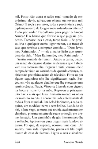 264 Luciano Duarte
mil. Posto não usara o saldo total tomado de em-
préstimo, devia, talvez, uns oitenta ou noventa mil.
Ótimo! E toda a sensatez, toda a parcimônia e todo
o planejamento de longos anos ardendo no inferno!
Tudo por nada! Trabalharia para pagar o banco?
Nunca! E o banco que fizesse o que julgasse pru-
dente. Tomasse-lhes a casa, tanto fazia… Se preci-
so, iria a qualquer outro lugar menor, e o troco da
casa que servisse a comprar comida… ”Deus levou
meu Raimundo…” — eis a maior lição que apren-
dera da vida. “Meu Raimundo, meu Raimundo…”
Sentiu vontade de fumar. Deixou a cama, puxou
um maço de cigarro dentre as dezenas que habita-
vam sua escrivaninha. Ergueu a vista, cruzou-lhe o
campo de visão os carrinhos de quando criança, es-
táticos na prateleira acima da televisão. Fitou-os por
alguns segundos: não lhe significavam nada. Bus-
cou em vão qualquer detalhe que lhe evocasse uma
reminiscência. Nada. Virou-se à janela com cigarro
na boca e isqueiro na mão. Reparou a paisagem,
não havia mais que fazer. Instintivamente os olhos
levaram-no ao oiti: a árvore mais desinteressante de
toda a flora mundial. Em Belo Horizonte, a cada es-
quina, um modelo: inerte e sem brilho. E ao lado do
oiti, o lote vago, o muro que reunia acabamento em
chapisco, pintura em arte de rua e proteção em ara-
me farpado. Um caminhão de gás interrompeu-lhe
a reflexão. Aproveitou para tragar mais fundo o ci-
garro. Foi que, de repente, ocorreu uma cena. Um
sujeito, num sedã importado, parou em fila dupla
diante da casa de Samuel. Ligou a seta e sinalizou
 