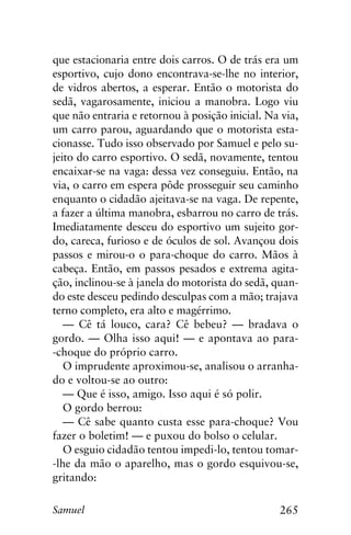 265Samuel
que estacionaria entre dois carros. O de trás era um
esportivo, cujo dono encontrava-se-lhe no interior,
de vidros abertos, a esperar. Então o motorista do
sedã, vagarosamente, iniciou a manobra. Logo viu
que não entraria e retornou à posição inicial. Na via,
um carro parou, aguardando que o motorista esta-
cionasse. Tudo isso observado por Samuel e pelo su-
jeito do carro esportivo. O sedã, novamente, tentou
encaixar-se na vaga: dessa vez conseguiu. Então, na
via, o carro em espera pôde prosseguir seu caminho
enquanto o cidadão ajeitava-se na vaga. De repente,
a fazer a última manobra, esbarrou no carro de trás.
Imediatamente desceu do esportivo um sujeito gor-
do, careca, furioso e de óculos de sol. Avançou dois
passos e mirou-o o para-choque do carro. Mãos à
cabeça. Então, em passos pesados e extrema agita-
ção, inclinou-se à janela do motorista do sedã, quan-
do este desceu pedindo desculpas com a mão; trajava
terno completo, era alto e magérrimo.
— Cê tá louco, cara? Cê bebeu? — bradava o
gordo. — Olha isso aqui! — e apontava ao para-
-choque do próprio carro.
O imprudente aproximou-se, analisou o arranha-
do e voltou-se ao outro:
— Que é isso, amigo. Isso aqui é só polir.
O gordo berrou:
— Cê sabe quanto custa esse para-choque? Vou
fazer o boletim! — e puxou do bolso o celular.
O esguio cidadão tentou impedi-lo, tentou tomar-
-lhe da mão o aparelho, mas o gordo esquivou-se,
gritando:
 
