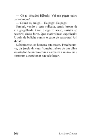 266 Luciano Duarte
— Cê tá bêbado! Bêbado! Vai me pagar outro
para-choque!
— Calma aí, amigo… Eu pago! Eu pago!
Samuel, vendo a cena ridícula, sentiu brotar de
si a gargalhada. Com o cigarro aceso, assistia ao
besteirol rindo forte. Que maravilhoso espetáculo!
A bola de boliche contra o cabo de vassoura! Ah!
ah! ah!…
Subitamente, os homens estacaram. Perceberam-
-se, da janela da casa fronteira, alvos de um olhar
assustador. Sumiram com seus carros e nunca mais
tornaram a estacionar naquele lugar.
 
