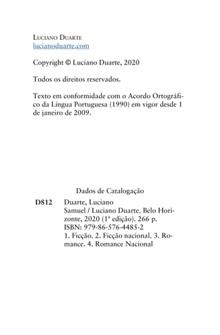 Luciano Duarte
lucianoduarte.com
Copyright © Luciano Duarte, 2020
Todos os direitos reservados.
Texto em conformidade com o Acordo Ortográfi-
co da Língua Portuguesa (1990) em vigor desde 1
de janeiro de 2009.
Dados de Catalogação
D812 Duarte, Luciano
Samuel / Luciano Duarte. Belo Hori-
zonte, 2020 (1ª edição). 266 p.
ISBN: 979-86-576-4485-2
1. Ficção. 2. Ficção nacional. 3. Ro-
mance. 4. Romance Nacional
 