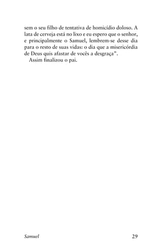 29Samuel
sem o seu filho de tentativa de homicídio doloso. A
lata de cerveja está no lixo e eu espero que o senhor,
e principalmente o Samuel, lembrem-se desse dia
para o resto de suas vidas: o dia que a misericórdia
de Deus quis afastar de vocês a desgraça”.
Assim finalizou o pai.
 