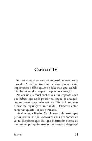 31Samuel
Capítulo IV
Samuel entrou em casa aéreo, profundamente co-
movido. A mãe tentou fazer inferno do acidente,
importunou o filho quanto pôde; mas este, calado,
não lhe respondia, sequer lhe prestava atenção.
Na cozinha Samuel encheu a si um copo de água
que bebeu logo após pousar na língua os analgési-
cos recomendados pelo médico. Tinha fome, mas
a mãe lhe esganiçava no ouvido. Deliberou então
rumar ao quarto, onde se trancou.
Finalmente, silêncio. Na clausura, de luzes apa-
gadas, sentou-se apoiando as costas na cabeceira da
cama. Suspirou: que dia! que infortúnio e sorte ao
mesmo tempo! quão próximo estivera da desgraça!
 