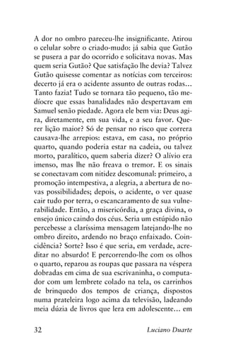 32 Luciano Duarte
A dor no ombro pareceu-lhe insignificante. Atirou
o celular sobre o criado-mudo: já sabia que Gutão
se pusera a par do ocorrido e solicitava novas. Mas
quem seria Gutão? Que satisfação lhe devia? Talvez
Gutão quisesse comentar as notícias com terceiros:
decerto já era o acidente assunto de outras rodas…
Tanto fazia! Tudo se tornara tão pequeno, tão me-
díocre que essas banalidades não despertavam em
Samuel senão piedade. Agora ele bem via: Deus agi-
ra, diretamente, em sua vida, e a seu favor. Que-
rer lição maior? Só de pensar no risco que correra
causava-lhe arrepios: estava, em casa, no próprio
quarto, quando poderia estar na cadeia, ou talvez
morto, paralítico, quem saberia dizer? O alívio era
imenso, mas lhe não freava o tremor. E os sinais
se conectavam com nitidez descomunal: primeiro, a
promoção intempestiva, a alegria, a abertura de no-
vas possibilidades; depois, o acidente, o ver quase
cair tudo por terra, o escancaramento de sua vulne-
rabilidade. Então, a misericórdia, a graça divina, o
ensejo único caindo dos céus. Seria um estúpido não
percebesse a claríssima mensagem latejando-lhe no
ombro direito, ardendo no braço enfaixado. Coin-
cidência? Sorte? Isso é que seria, em verdade, acre-
ditar no absurdo! E percorrendo-lhe com os olhos
o quarto, reparou as roupas que passara na véspera
dobradas em cima de sua escrivaninha, o computa-
dor com um lembrete colado na tela, os carrinhos
de brinquedo dos tempos de criança, dispostos
numa prateleira logo acima da televisão, ladeando
meia dúzia de livros que lera em adolescente… em
 