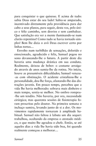 35Samuel
para conquistar o que quisesse. E acima de tudo:
sabia Deus estar do seu lado! Sabia-se amparado,
incentivado diretamente pela providência para dar
cabo a seus planos, para seguir, desta vez, pelo úni-
co e feliz caminho, sem desvios e sem cambalear.
Que satisfação era ver a mente iluminando-se num
clarão repentino! Como tudo se havia tornado sim-
ples! Bem lhe dizia o avô Deus escrever certo por
linhas tortas…
Envolto num turbilhão de sensações, dolorido e
emocionado, agradecido e feliz, Samuel pegou no
sono devaneando-lhe o futuro. A partir deste dia
haveria uma mudança drástica em sua conduta.
Realmente, deixou de beber: o costume arraiga-
do através de anos sumiu-lhe da rotina. No início,
houve as presumíveis dificuldades; Samuel venceu-
-as com obstinação. O acidente cristalizou-lhe a
personalidade, deu-lhe força, afastando-lhe das dis-
trações juvenis. Em pouco tempo, percebeu que a
vida lhe havia melhorado: sobrava mais dinheiro e
mais tempo, sentia-se melhor. No ombro rompeu-
-lhe um tendão. Não haveria, por ora, necessidade
cirúrgica; mas quarenta sessões de fisioterapia fo-
ram prescritas pelo doutor. Na primeira semana o
inchaço sumira, levando junto de si a dor. Os mo-
vimentos rapidamente tornaram à amplitude ha-
bitual. Samuel não faltou à labuta um dia sequer:
trabalhou, ocultando da empresa o atestado médi-
co, o que muito lhe agradou o chefe. Então, se até
aqueles dias a vida lhe havia sido boa, foi quando
realmente começou a melhorar…
 