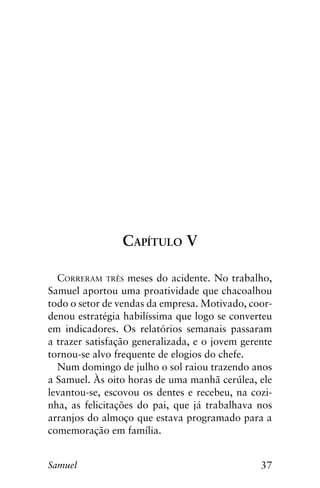 37Samuel
Capítulo V
Correram três meses do acidente. No trabalho,
Samuel aportou uma proatividade que chacoalhou
todo o setor de vendas da empresa. Motivado, coor-
denou estratégia habilíssima que logo se converteu
em indicadores. Os relatórios semanais passaram
a trazer satisfação generalizada, e o jovem gerente
tornou-se alvo frequente de elogios do chefe.
Num domingo de julho o sol raiou trazendo anos
a Samuel. Às oito horas de uma manhã cerúlea, ele
levantou-se, escovou os dentes e recebeu, na cozi-
nha, as felicitações do pai, que já trabalhava nos
arranjos do almoço que estava programado para a
comemoração em família.
 