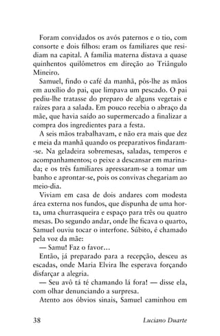 38 Luciano Duarte
Foram convidados os avós paternos e o tio, com
consorte e dois filhos: eram os familiares que resi-
diam na capital. A família materna distava a quase
quinhentos quilômetros em direção ao Triângulo
Mineiro.
Samuel, findo o café da manhã, pôs-lhe as mãos
em auxílio do pai, que limpava um pescado. O pai
pediu-lhe tratasse do preparo de alguns vegetais e
raízes para a salada. Em pouco recebia o abraço da
mãe, que havia saído ao supermercado a finalizar a
compra dos ingredientes para a festa.
A seis mãos trabalhavam, e não era mais que dez
e meia da manhã quando os preparativos findaram-
-se. Na geladeira sobremesas, saladas, temperos e
acompanhamentos; o peixe a descansar em marina-
da; e os três familiares apressaram-se a tomar um
banho e aprontar-se, pois os convivas chegariam ao
meio-dia.
Viviam em casa de dois andares com modesta
área externa nos fundos, que dispunha de uma hor-
ta, uma churrasqueira e espaço para três ou quatro
mesas. Do segundo andar, onde lhe ficava o quarto,
Samuel ouviu tocar o interfone. Súbito, é chamado
pela voz da mãe:
— Samu! Faz o favor…
Então, já preparado para a recepção, desceu as
escadas, onde Maria Elvira lhe esperava forçando
disfarçar a alegria.
— Seu avô tá té chamando lá fora! — disse ela,
com olhar denunciando a surpresa.
Atento aos óbvios sinais, Samuel caminhou em
 
