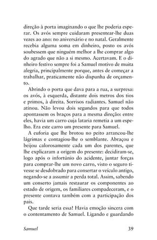 39Samuel
direção à porta imaginando o que lhe poderia espe-
rar. Os avós sempre cuidaram presentear-lhe duas
vezes ao ano: no aniversário e no natal. Geralmente
recebia alguma soma em dinheiro, posto os avós
soubessem que ninguém melhor a lhe comprar algo
do agrado que não a si mesmo. Acertavam. E o di-
nheiro festivo sempre foi a Samuel motivo de muita
alegria, principalmente porque, antes de começar a
trabalhar, praticamente não dispunha de orçamen-
to.
Abrindo o porta que dava para a rua, a surpresa:
os avós, à esquerda, distante dois metros dos tios
e primos, à direita. Sorrisos radiantes. Samuel não
atinou. Não levou dois segundos para que todos
apontassem os braços para a mesma direção: entre
eles, havia um carro cuja lataria remetia a um espe-
lho. Era este carro um presente para Samuel.
A euforia que lhe brotou no peito arrancou-lhe
lágrimas e contagiou-lhe o semblante. Abraçou e
beijou calorosamente cada um dos parentes, que
lhe explicaram a origem do presente: decidiram-se,
logo após o infortúnio do acidente, juntar forças
para comprar-lhe um novo carro, visto o seguro ti-
vesse se desdobrado para consertar o veículo antigo,
negando-se a assumir a perda total. Assim, sabendo
um conserto jamais restaurar os componentes ao
estado de origem, os familiares compadeceram, e o
presente contava também com a participação dos
pais.
Que tarde seria essa! Havia emoção sincera com
o contentamento de Samuel. Ligando e guardando
 