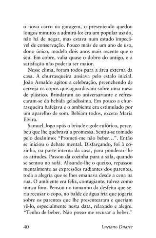 40 Luciano Duarte
o novo carro na garagem, o presenteado quedou
longos minutos a admirá-lo: era um popular usado,
não há de negar, mas estava num estado impecá-
vel de conservação. Pouco mais de um ano de uso,
dono único, modelo dois anos mais recente que o
seu. Em cobre, valia quase o dobro do antigo, e a
satisfação não poderia ser maior.
Nesse clima, foram todos para a área externa da
casa. A churrasqueira ansiava pelo estalo inicial.
João Arnaldo agitou a celebração, preenchendo de
cerveja os copos que aguardavam sobre uma mesa
de plástico. Brindaram ao aniversariante e refres-
caram-se da bebida geladíssima. Em pouco a chur-
rasqueira bafejava e o ambiente era estimulado por
um aparelho de som. Bebiam todos, exceto Maria
Elvira.
Samuel, logo após o brinde e gole eufórico, perce-
beu que lhe quebrava a promessa. Sentiu-se tomado
pelo desânimo: “Prometi-me não beber…”. Então
se iniciou o debate mental. Disfarçando, foi à co-
zinha, na parte interna da casa, para ponderar-lhe
as atitudes. Passou da cozinha para a sala, quando
se sentou no sofá. Alisando-lhe o queixo, repassou
mentalmente as expressões radiantes dos parentes,
toda a alegria que se lhes emanava desde a cena na
rua. O ambiente era feliz, contagiante, talvez como
nunca fora. Pensou no tamanho da desfeita que se-
ria recusar o copo, no balde de água fria que jogaria
sobre os parentes que lhe presentearam e queriam
vê-lo, especialmente nesta data, relaxado e alegre.
“Tenho de beber. Não posso me recusar a beber.”
 