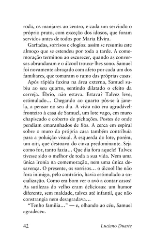 42 Luciano Duarte
roda, os manjares ao centro, e cada um servindo o
próprio prato, com exceção dos idosos, que foram
servidos antes de todos por Maria Elvira.
Garfadas, sorrisos e elogios: assim se resumiu este
almoço que se estendeu por toda a tarde. A come-
moração terminou ao escurecer, quando as conver-
sas abrandaram e o álcool trouxe-lhes sono. Samuel
foi novamente abraçado com afeto por cada um dos
familiares, que tomaram o rumo das próprias casas.
Após rápida faxina na área externa, Samuel su-
biu ao seu quarto, sentindo dilatado o efeito da
cerveja. Ébrio, não estava. Estava? Talvez leve,
estimulado… Chegando ao quarto pôs-se à jane-
la, a pensar no seu dia. A vista não era agradável:
fronteiro à casa de Samuel, um lote vago, em muro
chapiscado e coberto de pichações. Postes de onde
pendiam emaranhados de fios. A cerca em espiral
sobre o muro da própria casa também contribuía
para a poluição visual. À esquerda do lote, porém,
um oiti, que destoava do cinza predominante. Seja
como for, tanto fazia… Que dia fora aquele! Talvez
tivesse sido o melhor de toda a sua vida. Nem uma
única ironia na comemoração, nem uma única de-
savença. O presente, os sorrisos… o álcool lhe não
fora inimigo, pelo contrário, havia estimulado a so-
cialização. Como era bom ver o avô a contar casos!
As sutilezas do velho eram deliciosas: um humor
diferente, sem maldade, talvez até infantil, que não
constrangia nem desagradava…
“Tenho família…” — e, olhando ao céu, Samuel
agradeceu.
 