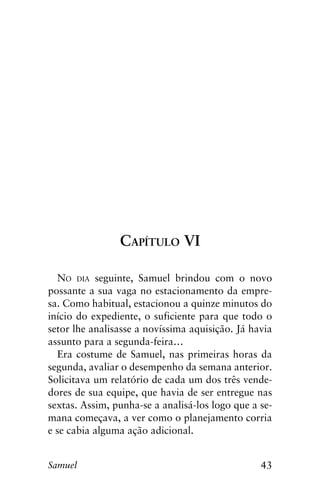 43Samuel
Capítulo VI
No dia seguinte, Samuel brindou com o novo
possante a sua vaga no estacionamento da empre-
sa. Como habitual, estacionou a quinze minutos do
início do expediente, o suficiente para que todo o
setor lhe analisasse a novíssima aquisição. Já havia
assunto para a segunda-feira…
Era costume de Samuel, nas primeiras horas da
segunda, avaliar o desempenho da semana anterior.
Solicitava um relatório de cada um dos três vende-
dores de sua equipe, que havia de ser entregue nas
sextas. Assim, punha-se a analisá-los logo que a se-
mana começava, a ver como o planejamento corria
e se cabia alguma ação adicional.
 