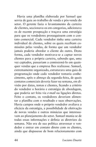 44 Luciano Duarte
Havia uma planilha elaborada por Samuel que
servia de guia ao trabalho de venda e pós-venda do
setor. O gerente fazia o levantamento da carteira
de clientes, seccionava-os em categorias, adicionava
os de recente prospecção e traçava uma estratégia
para que os vendedores prosseguissem com o con-
tato comercial. Cada vendedor tinha uma carteira
individual de clientes, sobre os quais recebiam co-
missões pelas vendas, de forma que um vendedor
jamais poderia abordar o cliente do outro. Desta
forma, cada vendedor motivava-se a captar novos
clientes para a própria carteira, sabendo que, uma
vez captados, passariam a comissioná-lo em quais-
quer vendas que a empresa lhes realizasse. Samuel,
extremamente organizado, estruturara uma guia de
programação onde cada vendedor tomaria conhe-
cimento, após o almoço da segunda-feira, de quais
contatos comerciais deveria fazer na semana, em di-
visão por datas, temas e clientes, ficando a critério
do vendedor o horário e estratégia de abordagem,
que poderia ser feita via e-mail ou ligações diretas.
Feito o contato, os vendedores deveriam alimen-
tar a planilha com o resultado e suas observações.
Havia campos onde o próprio vendedor avaliava a
eficácia da estratégia, a possibilidade de efetivação
de novas vendas e outras minúcias que interessa-
vam ao planejamento do setor. Samuel munia-se de
todas essas informações e definia as diretrizes da
semana. Não era de sua política atravessar o ven-
dedor e entrar em contato direto com os clientes,
ainda que dispusesse de bom relacionamento com
 