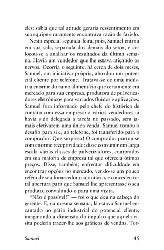 45Samuel
eles: sabia que tal atitude geraria ressentimento em
sua equipe e raramente encontrava razão de fazê-lo.
Nesta especial segunda-feira, pois, Samuel entrou
em sua sala, separada das demais do setor, e co-
locou-se a analisar os resultados da última sema-
na. Havia um vendedor que lhe estava atiçando os
nervos. Ocorria o seguinte: há cerca de dois meses,
Samuel, em iniciativa própria, abordou um poten-
cial cliente por telefone. Tratava-se de uma indús-
tria enorme do ramo alimentício que certamente era
mercado para sua empresa, produtora de pulveriza-
dores eletrônicos para variados fluidos e aplicações.
Samuel fora informado pelo chefe do histórico de
contato com essa empresa: a vários vendedores já
havia sido delegada a tarefa no passado, sem ja-
mais efetivarem uma única venda. Samuel tomou o
desafio para si e, ao telefone, foi transferido para o
comprador. Que surpresa! O comprador portou-se
com enorme receptividade: disse consumir em larga
escala várias classes de pulverizadores, comprados
em sua maioria de empresa tal que oferecia ótimos
preços. Disse, também, enfrentar dificuldade em
encontrar opções no mercado, vendo-se um pouco
refém de seu fornecedor majoritário, e concedeu to-
tal abertura para que Samuel lhe apresentasse o seu
produto, convidando-o para uma visita.
“Não é possível!” — foi o que deu na cabeça do
gerente. E, na mesma semana, lá estava Samuel en-
cantado no pátio industrial do potencial cliente,
imaginando a dimensão do impulso que aquela vi-
sita poderia trazer-lhe aos gráficos de vendas. Tor-
 