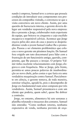 46 Luciano Duarte
nando à empresa, Samuel teve a certeza que possuía
condições de introduzir seus componentes nos pro-
cessos da companhia visitada, e convenceu-se que a
visita convertera um novo cliente. Assim, por uma
questão de burocracia interna, o gerente deveria de-
legar um vendedor responsável pela nova empresa:
deu o presente a Jorge, colaborador mais experiente
da equipe, que beirava os cinquenta e cujo encéfalo
encapava-o respeitável calvície. Acontece que Jorge
orçava pelos dez anos de casa e pusera-se despeita-
díssimo vendo o jovem Samuel roubar-lhe a promo-
ção. Passou a ser elemento problemático que colo-
cou o novo gerente em péssimos lençóis. De Samuel
fora exigido um tato descomunal para lidar com a
frustração de um funcionário antigo, querido, com-
petente, que lhe passara a invejar. O próprio Val-
mir tinha excelente relacionamento com Jorge; elo-
giava-o com frequência. Mas se Jorge, pela frente,
permitia-se umas poucas palavras de insubordina-
ção ao novo chefe, pelas costas o que fazia era uma
verdadeira maquinação contra Samuel. Parcialmen-
te em ciência, o gerente tentava, de toda maneira,
estreitar relações, agradá-lo, pois o desempenho de
Jorge era fundamental num setor composto por três
vendedores. Assim, Samuel presenteara-o com um
cliente que poderia, quem sabe?, quase lhe dobrar
a comissão.
Jorge, no entanto, alimentava há sete semanas a
planilha relatando o insucesso dos contatos. Samuel
não entendia: “Como nenhum retorno, nenhuma
expectativa de venda, nenhuma previsão de orça-
 