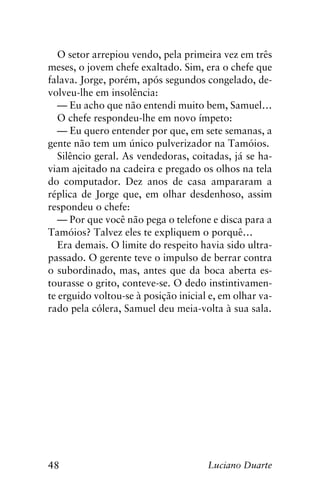 48 Luciano Duarte
O setor arrepiou vendo, pela primeira vez em três
meses, o jovem chefe exaltado. Sim, era o chefe que
falava. Jorge, porém, após segundos congelado, de-
volveu-lhe em insolência:
— Eu acho que não entendi muito bem, Samuel…
O chefe respondeu-lhe em novo ímpeto:
— Eu quero entender por que, em sete semanas, a
gente não tem um único pulverizador na Tamóios.
Silêncio geral. As vendedoras, coitadas, já se ha-
viam ajeitado na cadeira e pregado os olhos na tela
do computador. Dez anos de casa ampararam a
réplica de Jorge que, em olhar desdenhoso, assim
respondeu o chefe:
— Por que você não pega o telefone e disca para a
Tamóios? Talvez eles te expliquem o porquê…
Era demais. O limite do respeito havia sido ultra-
passado. O gerente teve o impulso de berrar contra
o subordinado, mas, antes que da boca aberta es-
tourasse o grito, conteve-se. O dedo instintivamen-
te erguido voltou-se à posição inicial e, em olhar va-
rado pela cólera, Samuel deu meia-volta à sua sala.
 