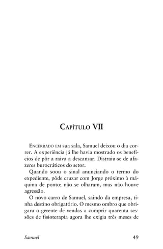 49Samuel
Capítulo VII
Encerrado em sua sala, Samuel deixou o dia cor-
rer. A experiência já lhe havia mostrado os benefí-
cios de pôr a raiva a descansar. Distraiu-se de afa-
zeres burocráticos do setor.
Quando soou o sinal anunciando o termo do
expediente, pôde cruzar com Jorge próximo à má-
quina de ponto; não se olharam, mas não houve
agressão.
O novo carro de Samuel, saindo da empresa, ti-
nha destino obrigatório. O mesmo ombro que obri-
gara o gerente de vendas a cumprir quarenta ses-
sões de fisioterapia agora lhe exigia três meses de
 