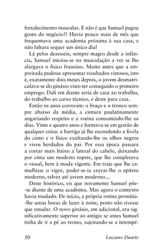 50 Luciano Duarte
fortalecimento muscular. E não é que Samuel pegou
gosto do negócio?! Havia pouco mais de mês que
frequentava uma academia próxima à sua casa, e
não faltara sequer um único dia!
Lá pelos dezesseis, sempre magro desde a infân-
cia, Samuel iniciou-se na musculação a ver se lhe
alargava o físico franzino. Muito antes que a em-
preitada pudesse apresentar resultados vistosos, isto
é, exatamente dois meses depois, o jovem desmatri-
culava-se do ginásio visto ter conseguido o primeiro
emprego. Dali em diante seria de casa ao trabalho,
do trabalho ao curso técnico, e deste para casa.
Então os anos correram: o braço e o tronco sem-
pre abaixo da média, a cintura paulatinamente
angariando respeito e a rotina consumindo-lhe os
dias. Vinte e quatro anos e formava-se em gestão de
qualquer coisa: a barriga já lhe escondendo a fivela
do cinto e o físico exaltando-lhe os olhos negros
e vivos herdados do pai. Por essa época passara
a cortar mais baixo a lateral do cabelo, deixando
por cima um modesto topete, que lhe completava
o visual, bem à moda vigente. Em traje que lhe ca-
muflasse o vigor, poder-se-ia cravar-lhe o epíteto
moderno, talvez até jovem moderno…
Deste histórico, eis que novamente Samuel põe-
-se diante de uma academia. Mas agora o contexto
havia mudado. De início, a própria rotina permitia-
-lhe umas horas de lazer à noite, posto não tivesse
que estudar. O novo ginásio, em adicional, era sig-
nificativamente superior ao antigo: se antes Samuel
tinha de ir a pé ao treino, sujeitando-se a intempé-
 