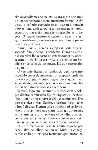 51Samuel
ries ou assaltantes no trajeto, agora se via dispondo
de um aconchegante estacionamento interno. Além
disso, o próprio exercício físico passou a agradar
o jovem que, após a rotina estressante na empresa,
encontrou um meio para descarregar-lhe as irrita-
ções. O banho pós-treino passou a trazer-lhe um
agradável deleite, e mesmo as noites de sono passa-
ram a ser melhores.
Assim, Samuel deixou a empresa nesta especial
segunda-feira e rumou à academia. Cumpriu a roti-
na: guardou-lhe o carro no estacionamento, apeou
sustendo uma bolsa esportiva e dirigiu-se ao ves-
tiário onde se havia de trocar. Eis que ocorre algo
incomum.
O vestiário ficava aos fundos do ginásio: o ma-
triculado tinha de atravessar a recepção, onde lhe
deixava a digital, e então seguia em diagonal pelo
salão aberto, passando por entre os aparelhos, che-
gando ao extremo oposto da recepção.
Samuel, logo em liberando a catraca com o pole-
gar direito, sentiu uma ligeira inquietude. Fechou-
-lhe o semblante; mirava o chão e caminhava. Dez
passos e alça a vista. Súbito, o instinto força-lhe os
olhos à direita. Tremeu sobre os pés: o olhar levou-
-lhe a uma pintura que caminhava graciosamente
sobre uma esteira; a pintura olhava-lhe e sorria,
como que tapando os lábios e conversando com
uma amiga que se exercitava em esteira vizinha.
O susto fez Samuel desviar a vista logo se per-
cebeu alvo do olhar. Agitou-se. Baixou a cabeça,
cambaleado por emoção fortíssima que brotou ar-
 