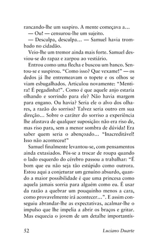 52 Luciano Duarte
rancando-lhe um suspiro. A mente começava a…
— Ou! — censurou-lhe um sujeito.
— Desculpa, desculpa… — Samuel havia trom-
bado no cidadão.
Veio-lhe um tremor ainda mais forte. Samuel des-
viou-se do rapaz e zarpou ao vestiário.
Entrou como uma flecha e buscou um banco. Sen-
tou-se e suspirou. “Como isso? Que vexame!” — os
dedos já lhe entremeavam o topete e os olhos se
viam esbugalhados. Articulou novamente: “Menti-
ra! É pegadinha!”. Como é que aquele anjo estaria
olhando e sorrindo para ele? Não havia margem
para engano. Ou havia? Seria ele o alvo dos olha-
res, a razão do sorriso? Talvez seria outro em sua
direção… Sobre o caráter do sorriso a experiência
lhe afastava de qualquer suposição: não era riso de,
mas riso para, sem a menor sombra de dúvida! Era
saber quem seria o abençoado… “Inacreditável!
Isso não aconteceu!”
Samuel finalmente levantou-se, com pensamentos
ainda extasiados. Pôs-se a trocar de roupa quando
o lado esquerdo do cérebro passou a trabalhar: “É
bom que eu não seja tão estúpido como outrora.
Estou aqui a conjeturar um genuíno absurdo, quan-
do a maior possibilidade é que uma princesa como
aquela jamais sorria para alguém como eu. É usar
da razão a quebrar um pouquinho menos a cara,
como provavelmente irá acontecer…”. E assim con-
seguiu abrandar-lhe as expectativas, acalmar-lhe o
impulso que lhe impelia a abrir os braços e gritar.
Mas esquecia o jovem de um detalhe importantís-
 