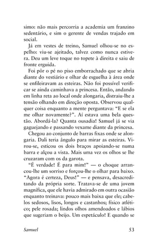 53Samuel
simo: não mais percorria a academia um franzino
sedentário, e sim o gerente de vendas trajado em
social.
Já em vestes de treino, Samuel olhou-se no es-
pelho: viu-se ajeitado, talvez como nunca estive-
ra. Deu um leve toque no topete à direita e saiu de
fronte erguida.
Foi pôr o pé no piso emborrachado que se abria
diante do vestiário e olhar de esguelha à área onde
se enfileiravam as esteiras. Não foi possível verifi-
car se ainda caminhava a princesa. Então, andando
em linha reta ao local onde alongaria, distraiu-lhe a
tensão olhando em direção oposta. Observou qual-
quer coisa enquanto a mente perguntava: “E se ela
me olhar novamente?”. Aí estava uma bela ques-
tão. Abordá-la? Quanta ousadia! Samuel já se via
gaguejando e passando vexame diante da princesa.
Chegou ao conjunto de barras fixas onde se alon-
garia. Dali teria ângulo para mirar as esteiras. Vi-
rou-se, esticou os dois braços apoiando-se numa
barra e alçou a vista. Mais uma vez os olhos se lhe
cruzaram com os da garota.
“É verdade! É para mim!” — o choque arran-
cou-lhe um sorriso e forçou-lhe o olhar para baixo.
“Agora é certeza, Deus!” — e pensava, desacredi-
tando da própria sorte. Tratava-se de uma jovem
magnífica, que ele havia admirado em outra ocasião
enquanto treinava: pouco mais baixa que ele; cabe-
los sedosos, lisos, longos e castanhos; físico atléti-
co; pele rosada; lindos olhos amendoados e lábios
que sugeriam o beijo. Um espetáculo! E quando se
 