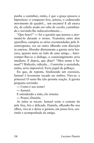 54 Luciano Duarte
punha a caminhar, então, é que a graça passava a
hipnotizar: o compasso leve, jeitoso, o cadenciado
movimento de quadril… um encanto! E ali estava
ela, de cabelo atado em rabo de cavalo, caminhan-
do e sorrindo-lhe indiscutivelmente…
“Que fazer?” — foi a questão que passou a ator-
mentá-lo durante o treino. Transitou entre dois
aparelhos, cumpriu as séries recomendadas pelo fi-
sioterapeuta, vez ou outra olhando com discrição
às esteiras. Abordar diretamente a garota seria lou-
cura, quanto mais ao lado de uma amiga… Inter-
romper-lhes-ia o diálogo, o constrangimento seria
imediato. E depois, que dizer? “Meu nome é Sa-
muel”? Ridículo, ridículo… Controlar a ansiedade,
então, seria impossível. Faria papel de palhaço.
Eis que, de repente, finalizando um exercício,
Samuel é levemente tocado no ombro. Vira-se: a
princesa! O susto lhe não permite reação. A garota
pergunta sorrindo:
— Como é seu nome?
— Samuel.
E estendendo a mão, ela remata:
— Prazer, Daniela.
As mãos se tocam. Samuel sente o contato da
pele fina, fria e delicada. Daniela, olhando-lhe nos
olhos, vira-se e deixa o ginásio, em passo leve, sor-
rindo e acompanhada da amiga.
 