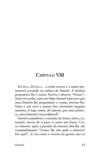 55Samuel
Capítulo VIII
Daniela, Daniela… a noite correu e o nome per-
manecia ecoando na cabeça de Samuel. A menina
perguntara-lhe o nome. Sorrira e dissera: “Prazer”.
Nem em sonho, nem em filme Samuel esperaria que
uma Daniela lhe perguntasse o nome, sorrisse-lhe.
Vinte e seis anos e jamais fora abordado daquela
maneira. E logo assim, de repente, por uma prince-
sa, uma Daniela? Inacreditável!
Samuel completou o restante do treino aéreo, ex-
tasiado. Sorria de si para si como um louco. Cin-
co minutos após a partida da menina deu-lhe um
arrependimento: “Como lhe não pedi o número?
Por quê?”. E viu como o sorriso da garota não só
 