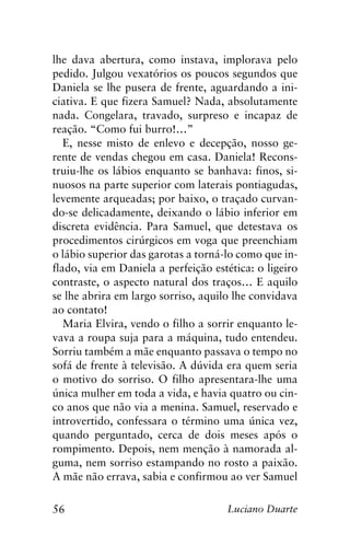 56 Luciano Duarte
lhe dava abertura, como instava, implorava pelo
pedido. Julgou vexatórios os poucos segundos que
Daniela se lhe pusera de frente, aguardando a ini-
ciativa. E que fizera Samuel? Nada, absolutamente
nada. Congelara, travado, surpreso e incapaz de
reação. “Como fui burro!…”
E, nesse misto de enlevo e decepção, nosso ge-
rente de vendas chegou em casa. Daniela! Recons-
truiu-lhe os lábios enquanto se banhava: finos, si-
nuosos na parte superior com laterais pontiagudas,
levemente arqueadas; por baixo, o traçado curvan-
do-se delicadamente, deixando o lábio inferior em
discreta evidência. Para Samuel, que detestava os
procedimentos cirúrgicos em voga que preenchiam
o lábio superior das garotas a torná-lo como que in-
flado, via em Daniela a perfeição estética: o ligeiro
contraste, o aspecto natural dos traços… E aquilo
se lhe abrira em largo sorriso, aquilo lhe convidava
ao contato!
Maria Elvira, vendo o filho a sorrir enquanto le-
vava a roupa suja para a máquina, tudo entendeu.
Sorriu também a mãe enquanto passava o tempo no
sofá de frente à televisão. A dúvida era quem seria
o motivo do sorriso. O filho apresentara-lhe uma
única mulher em toda a vida, e havia quatro ou cin-
co anos que não via a menina. Samuel, reservado e
introvertido, confessara o término uma única vez,
quando perguntado, cerca de dois meses após o
rompimento. Depois, nem menção à namorada al-
guma, nem sorriso estampando no rosto a paixão.
A mãe não errava, sabia e confirmou ao ver Samuel
 