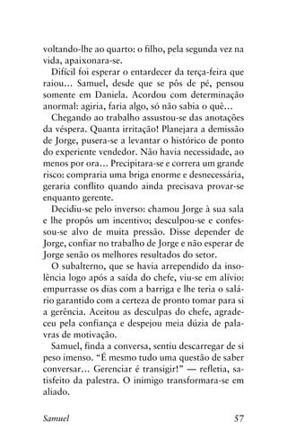 57Samuel
voltando-lhe ao quarto: o filho, pela segunda vez na
vida, apaixonara-se.
Difícil foi esperar o entardecer da terça-feira que
raiou… Samuel, desde que se pôs de pé, pensou
somente em Daniela. Acordou com determinação
anormal: agiria, faria algo, só não sabia o quê…
Chegando ao trabalho assustou-se das anotações
da véspera. Quanta irritação! Planejara a demissão
de Jorge, pusera-se a levantar o histórico de ponto
do experiente vendedor. Não havia necessidade, ao
menos por ora… Precipitara-se e correra um grande
risco: compraria uma briga enorme e desnecessária,
geraria conflito quando ainda precisava provar-se
enquanto gerente.
Decidiu-se pelo inverso: chamou Jorge à sua sala
e lhe propôs um incentivo; desculpou-se e confes-
sou-se alvo de muita pressão. Disse depender de
Jorge, confiar no trabalho de Jorge e não esperar de
Jorge senão os melhores resultados do setor.
O subalterno, que se havia arrependido da inso-
lência logo após a saída do chefe, viu-se em alívio:
empurrasse os dias com a barriga e lhe teria o salá-
rio garantido com a certeza de pronto tomar para si
a gerência. Aceitou as desculpas do chefe, agrade-
ceu pela confiança e despejou meia dúzia de pala-
vras de motivação.
Samuel, finda a conversa, sentiu descarregar de si
peso imenso. “É mesmo tudo uma questão de saber
conversar… Gerenciar é transigir!” — refletia, sa-
tisfeito da palestra. O inimigo transformara-se em
aliado.
 