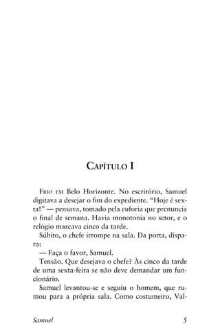 5Samuel
Capítulo I
Frio em Belo Horizonte. No escritório, Samuel
digitava a desejar o fim do expediente. “Hoje é sex-
ta!” — pensava, tomado pela euforia que prenuncia
o final de semana. Havia monotonia no setor, e o
relógio marcava cinco da tarde.
Súbito, o chefe irrompe na sala. Da porta, dispa-
ra:
— Faça o favor, Samuel.
Tensão. Que desejava o chefe? Às cinco da tarde
de uma sexta-feira se não deve demandar um fun-
cionário.
Samuel levantou-se e seguiu o homem, que ru-
mou para a própria sala. Como costumeiro, Val-
 