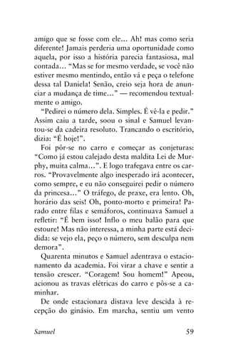 59Samuel
amigo que se fosse com ele… Ah! mas como seria
diferente! Jamais perderia uma oportunidade como
aquela, por isso a história parecia fantasiosa, mal
contada… “Mas se for mesmo verdade, se você não
estiver mesmo mentindo, então vá e peça o telefone
dessa tal Daniela! Senão, creio seja hora de anun-
ciar a mudança de time…” — recomendou textual-
mente o amigo.
“Pedirei o número dela. Simples. É vê-la e pedir.”
Assim caiu a tarde, soou o sinal e Samuel levan-
tou-se da cadeira resoluto. Trancando o escritório,
dizia: “É hoje!”.
Foi pôr-se no carro e começar as conjeturas:
“Como já estou calejado desta maldita Lei de Mur-
phy, muita calma…”. E logo trafegava entre os car-
ros. “Provavelmente algo inesperado irá acontecer,
como sempre, e eu não conseguirei pedir o número
da princesa…” O tráfego, de praxe, era lento. Oh,
horário das seis! Oh, ponto-morto e primeira! Pa-
rado entre filas e semáforos, continuava Samuel a
refletir: “É bem isso! Inflo o meu balão para que
estoure! Mas não interessa, a minha parte está deci-
dida: se vejo ela, peço o número, sem desculpa nem
demora”.
Quarenta minutos e Samuel adentrava o estacio-
namento da academia. Foi virar a chave e sentir a
tensão crescer. “Coragem! Sou homem!” Apeou,
acionou as travas elétricas do carro e pôs-se a ca-
minhar.
De onde estacionara distava leve descida à re-
cepção do ginásio. Em marcha, sentiu um vento
 