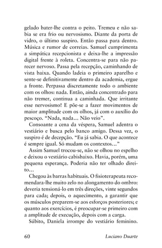 60 Luciano Duarte
gelado bater-lhe contra o peito. Tremeu e não sa-
bia se era frio ou nervosismo. Diante da porta de
vidro, o último suspiro. Então passa para dentro.
Música e rumor de correias. Samuel cumprimenta
a simpática recepcionista e deixa-lhe a impressão
digital frente à roleta. Concentra-se para não pa-
recer nervoso. Passa pela recepção, caminhando de
vista baixa. Quando ladeia o primeiro aparelho e
sente-se definitivamente dentro da academia, ergue
a fronte. Perpassa discretamente todo o ambiente
com os olhos: nada. Então, ainda concentrado para
não tremer, continua a caminhada. Que irritante
esse nervosismo! E põe-se a fazer movimentos de
maior amplitude com os olhos, já com o auxílio do
pescoço. “Nada, nada… Não veio”.
Consoante a cena da véspera, Samuel adentra o
vestiário e busca pelo banco amigo. Dessa vez, o
suspiro é de decepção. “Eu já sabia. O que acontece
é sempre igual. Só mudam os contextos…”
Assim Samuel trocou-se, não se olhou no espelho
e deixou o vestiário cabisbaixo. Havia, porém, uma
pequena esperança. Poderia não ter olhado direi-
to…
Chegou às barras habituais. O fisioterapeuta reco-
mendara-lhe muito zelo no alongamento do ombro:
deveria tensioná-lo em três direções, vinte segundos
para cada; depois, o aquecimento, a garantir que
os músculos preparem-se aos esforços posteriores; e
quanto aos exercícios, é preocupar-se primeiro com
a amplitude de execução, depois com a carga.
Súbito, Daniela irrompe do vestiário feminino.
 