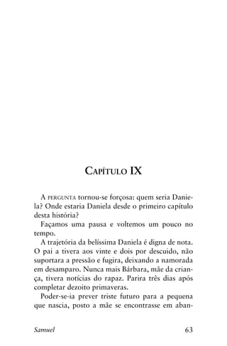 63Samuel
Capítulo IX
A pergunta tornou-se forçosa: quem seria Danie-
la? Onde estaria Daniela desde o primeiro capítulo
desta história?
Façamos uma pausa e voltemos um pouco no
tempo.
A trajetória da belíssima Daniela é digna de nota.
O pai a tivera aos vinte e dois por descuido, não
suportara a pressão e fugira, deixando a namorada
em desamparo. Nunca mais Bárbara, mãe da crian-
ça, tivera notícias do rapaz. Parira três dias após
completar dezoito primaveras.
Poder-se-ia prever triste futuro para a pequena
que nascia, posto a mãe se encontrasse em aban-
 