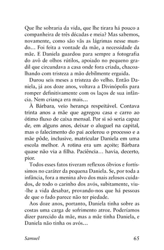 65Samuel
Que lhe sobraria da vida, que lhe tirara há pouco a
companheira de três décadas e meia? Mas sabemos,
novamente, como são vãs as lágrimas nesse mun-
do… Foi feita a vontade da mãe, a necessidade da
mãe. E Daniela guardou para sempre a fotografia
do avô de olhos rútilos, apoiado no pequeno gra-
dil que circundava a casa onde fora criada, chacoa-
lhando com tristeza a mão debilmente erguida.
Durou seis meses a tristeza do velho. Então Da-
niela, já aos doze anos, voltava a Divinópolis para
romper definitivamente com os laços de sua infân-
cia. Nem criança era mais…
À Bárbara, veio herança respeitável. Contava
trinta anos a mãe que agregou casa e carro ao
ótimo fluxo de caixa mensal. Por si só seria capaz
de, em alguns anos, deixar o aluguel na capital,
mas o falecimento do pai acelerou o processo e a
mãe pôde, inclusive, matricular Daniela em uma
escola melhor. A rotina era um açoite; Bárbara
quase não via a filha. Paciência… havia, decerto,
pior.
Todos esses fatos tiveram reflexos óbvios e fortís-
simos no caráter da pequena Daniela. Se, por toda a
infância, fora a menina alvo dos mais zelosos cuida-
dos, de todo o carinho dos avós, subitamente, viu-
-lhe a vida desabar, provando-nos que há pessoas
de que o fado parece não ter piedade.
Aos doze anos, portanto, Daniela tinha sobre as
costas uma carga de sofrimento atroz. Poderíamos
dizer parecido da mãe, mas a mãe tinha Daniela, e
Daniela não tinha os avós…
 