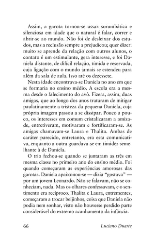 66 Luciano Duarte
Assim, a garota tornou-se assaz sorumbática e
silenciosa em idade que o natural é falar, correr e
abrir-se ao mundo. Não foi de desleixar dos estu-
dos, mas a reclusão sempre a prejudicou; quer dizer:
muito se aprende da relação com outros alunos, o
contato é um estimulante, gera interesse, e foi Da-
niela distante, de difícil relação, tímida e reservada,
cuja ligação com o mundo jamais se estendeu para
além da sala de aula. Isso até os dezessete.
Nesta idade encontrava-se Daniela no ano em que
se formaria no ensino médio. A escola era a mes-
ma desde o falecimento do avô. Fizera, assim, duas
amigas, que ao longo dos anos trataram de mitigar
paulatinamente a tristeza da pequena Daniela, cuja
própria imagem passou a se dissipar. Pouco a pou-
co, os interesses em comum cristalizaram a amiza-
de, entretiveram, motivaram e fortificaram-se. As
amigas chamavam-se Laura e Thalita. Ambas de
caráter parecido, entretanto, era esta comunicati-
va, enquanto a outra guardava-se em timidez seme-
lhante à de Daniela.
O trio fechou-se quando se juntaram as três em
mesma classe no primeiro ano do ensino médio. Foi
quando começaram as experiências amorosas das
garotas. Daniela apaixonou-se — dizia “gostava” —
por um jovem Leonardo. Não se falavam, não se co-
nheciam, nada. Mas os olhares confessavam, e o sen-
timento era recíproco. Thalita e Laura, entrementes,
começaram a trocar beijinhos, coisa que Daniela não
podia nem sonhar, visto não houvesse perdido parte
considerável do extremo acanhamento da infância.
 