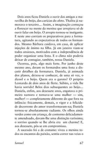 67Samuel
Dois anos ficou Daniela a ouvir das amigas a ma-
ravilha do beijo, das carícias do afeto. Thalita já na-
morava o terceiro… Assim, a imaginação começou
a florescer na mente da menina que arrepiava só de
ouvir falar em beijo. O arrepio tornou-se instigante.
E neste ano corriam os preparativos para a forma-
tura, agitando as expectativas de todos os forman-
dos. Mesmo Bárbara cuidava, em casa, de aplicar
injeções de ânimo na filha. Já em janeiro viam-se
todos ansiosos, motivados com a independência de
poder organizar uma festa. E o clima não poderia
deixar de contagiar, também, nossa Daniela.
Ocorreu, pois, algo mais forte. Por junho deste
mesmo ano, deram os formandos uma festa a dis-
cutir detalhes da formatura. Daniela, já animada
dos planos, deixou-se conhecer, de uma só vez, o
álcool e o beijo. Quem era o garoto? O próprio
Leonardo de dois anos de flerte. Súbito, a vida lhe
havia sorrido! Belos dias subsequentes ao beijo…
Daniela, enfim, aos dezessete anos, engatava o pri-
meiro namoro e tornava-se uma mulher — sim,
mulher! — completamente diferente do que fora na
infância: fisicamente, demais, o vigor e a felicida-
de decorrente do amor transformaram-na; Daniela
tornou-se absolutamente radiante. Os olhos ainda
verdes como em criança, de contorno delicadamen-
te amendoado, davam-lhe uma distinção raríssima;
o sorriso quando se lhe abria era um charme! E,
aos dezessete, pôs-se em compromisso.
A sucessão foi a de costume: viveu a menina to-
dos os encantos da paixão, sentiu correr nas veias o
 