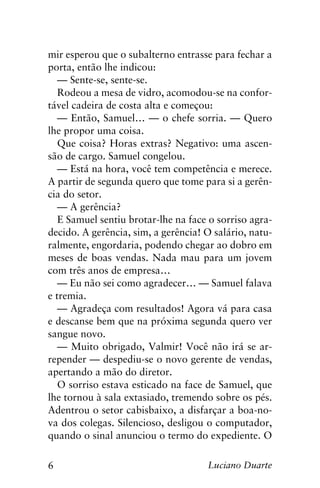 6 Luciano Duarte
mir esperou que o subalterno entrasse para fechar a
porta, então lhe indicou:
— Sente-se, sente-se.
Rodeou a mesa de vidro, acomodou-se na confor-
tável cadeira de costa alta e começou:
— Então, Samuel… — o chefe sorria. — Quero
lhe propor uma coisa.
Que coisa? Horas extras? Negativo: uma ascen-
são de cargo. Samuel congelou.
— Está na hora, você tem competência e merece.
A partir de segunda quero que tome para si a gerên-
cia do setor.
— A gerência?
E Samuel sentiu brotar-lhe na face o sorriso agra-
decido. A gerência, sim, a gerência! O salário, natu-
ralmente, engordaria, podendo chegar ao dobro em
meses de boas vendas. Nada mau para um jovem
com três anos de empresa…
— Eu não sei como agradecer… — Samuel falava
e tremia.
— Agradeça com resultados! Agora vá para casa
e descanse bem que na próxima segunda quero ver
sangue novo.
— Muito obrigado, Valmir! Você não irá se ar-
repender — despediu-se o novo gerente de vendas,
apertando a mão do diretor.
O sorriso estava esticado na face de Samuel, que
lhe tornou à sala extasiado, tremendo sobre os pés.
Adentrou o setor cabisbaixo, a disfarçar a boa-no-
va dos colegas. Silencioso, desligou o computador,
quando o sinal anunciou o termo do expediente. O
 