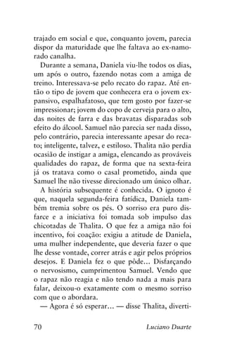 70 Luciano Duarte
trajado em social e que, conquanto jovem, parecia
dispor da maturidade que lhe faltava ao ex-namo-
rado canalha.
Durante a semana, Daniela viu-lhe todos os dias,
um após o outro, fazendo notas com a amiga de
treino. Interessava-se pelo recato do rapaz. Até en-
tão o tipo de jovem que conhecera era o jovem ex-
pansivo, espalhafatoso, que tem gosto por fazer-se
impressionar; jovem do copo de cerveja para o alto,
das noites de farra e das bravatas disparadas sob
efeito do álcool. Samuel não parecia ser nada disso,
pelo contrário, parecia interessante apesar do reca-
to; inteligente, talvez, e estiloso. Thalita não perdia
ocasião de instigar a amiga, elencando as prováveis
qualidades do rapaz, de forma que na sexta-feira
já os tratava como o casal prometido, ainda que
Samuel lhe não tivesse direcionado um único olhar.
A história subsequente é conhecida. O ignoto é
que, naquela segunda-feira fatídica, Daniela tam-
bém tremia sobre os pés. O sorriso era puro dis-
farce e a iniciativa foi tomada sob impulso das
chicotadas de Thalita. O que fez a amiga não foi
incentivo, foi coação: exigiu a atitude de Daniela,
uma mulher independente, que deveria fazer o que
lhe desse vontade, correr atrás e agir pelos próprios
desejos. E Daniela fez o que pôde… Disfarçando
o nervosismo, cumprimentou Samuel. Vendo que
o rapaz não reagia e não tendo nada a mais para
falar, deixou-o exatamente com o mesmo sorriso
com que o abordara.
— Agora é só esperar… — disse Thalita, diverti-
 