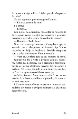 71Samuel
da de ver a amiga a dizer: “Acho que ele não gostou
de mim”.
No dia seguinte, por mensagem Daniela:
— Ele não gostou de mim.
E a amiga:
— Espera…
Pela noite, na academia, foi ajeitar-se no espelho
do vestiário como e, antes que iniciasse o primeiro
exercício, ouve dos lábios do confiante Samuel:
— Daniela… Tudo bem?
Nem teve tempo para o susto. Congelada, apenas
assentiu com a cabeça e sorriu. Samuel, já próximo,
tasca-lhe um beijo na bochecha. Daniela arrepia-se
com o calor do contato. Vem a emenda:
— Vem cá. Confere aqui se seu número tá certo.
Samuel põe-lhe à vista o próprio celular. Núme-
ro? Antes que pensasse, via-o digitando proposital-
mente de forma aleatória. Percebe-lhe nos olhos a
malícia. “Ele está pedindo o seu número, sua bes-
ta!” — e, arqueando os lábios, começa:
— Não, Samuel. Meu número não é esse — to-
ma-lhe da mão o aparelho e, digitando, dá o rema-
te: — é esse aqui!
E Daniela sente aflorar no peito a sensação esti-
mulante de passar o próprio número ao charmoso
desconhecido.
 