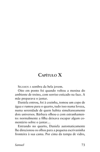 73Samuel
Capítulo X
Sigamos a sombra da bela jovem.
Oito em ponto foi quando voltou a menina do
ambiente de treino, com sorriso esticado na face. A
mãe preparava o jantar.
Daniela entrou, foi à cozinha, tomou um copo de
água e rumou para o quarto, tudo isso numa leveza,
numa serenidade de quem habita simultaneamente
dois universos. Bárbara olhou-a com estranhamen-
to: normalmente a filha deixava escapar algum co-
mentário sobre o jantar…
Entrando no quarto, Daniela automaticamente
lhe direcionou os olhos para a pequena escrivaninha
fronteira à sua cama. Por cima da tampa de vidro,
 