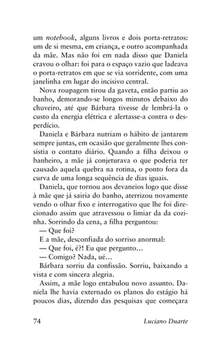 74 Luciano Duarte
um notebook, alguns livros e dois porta-retratos:
um de si mesma, em criança, e outro acompanhada
da mãe. Mas não foi em nada disso que Daniela
cravou o olhar: foi para o espaço vazio que ladeava
o porta-retratos em que se via sorridente, com uma
janelinha em lugar do incisivo central.
Nova roupagem tirou da gaveta, então partiu ao
banho, demorando-se longos minutos debaixo do
chuveiro, até que Bárbara tivesse de lembrá-la o
custo da energia elétrica e alertasse-a contra o des-
perdício.
Daniela e Bárbara nutriam o hábito de jantarem
sempre juntas, em ocasião que geralmente lhes con-
sistia o contato diário. Quando a filha deixou o
banheiro, a mãe já conjeturava o que poderia ter
causado aquela quebra na rotina, o ponto fora da
curva de uma longa sequência de dias iguais.
Daniela, que tornou aos devaneios logo que disse
à mãe que já sairia do banho, aterrizou novamente
vendo o olhar fixo e interrogativo que lhe foi dire-
cionado assim que atravessou o limiar da da cozi-
nha. Sorrindo da cena, a filha perguntou:
— Que foi?
E a mãe, desconfiada do sorriso anormal:
— Que foi, é?! Eu que pergunto…
— Comigo? Nada, ué…
Bárbara sorriu da confissão. Sorriu, baixando a
vista e com sincera alegria.
Assim, a mãe logo entabulou novo assunto. Da-
niela lhe havia externado os planos do estágio há
poucos dias, dizendo das pesquisas que começara
 