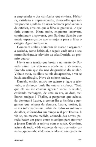 75Samuel
a empreender e dos currículos que enviara. Bárba-
ra, satisfeita e impressionada, dissera-lhe que tal-
vez poderia ajudá-la. Dissera conhecer profissionais
de estética, área em que a filha se graduava, e que
faria contatos. Nesta noite, enquanto jantavam,
continuaram a conversa, com Bárbara dizendo que
nutria esperanças de que arranjaria para a filha o
estágio. Agradável jantar.
Comeram ambas, trataram de assear e organizar
a cozinha, como habitual, e seguiu cada uma a seu
canto: Bárbara, à televisão da sala; Daniela, ao pró-
prio quarto.
Havia uma tensão que brotara na mente de Da-
niela assim que deixara a academia e só crescia,
fazendo com que ela não desgrudasse do celular.
Volta e meia, os olhos na tela do aparelho, a ver se
havia atualização. Nove da noite e nada…
Daniela, então, entrou no quarto e ligou a tele-
visão, a disfarçar onde lhe estava a cabeça. “Será
que ele vai me chamar agora?” Sacou o celular,
enviando mensagem, de uma só vez, às duas me-
lhores amigas: à Thalita, a perguntar que achava
da demora; à Laura, a contar-lhe a história e per-
guntar que achava da demora. Laura, porém, já
se via informadíssima, sabia de todos os mínimos
detalhes, informados em tempo real por Thalita. E
via-se, em mesma medida, animada das novas: pa-
recia haver um pacto entre as amigas para motivar
a jovem Daniela a unir-se com o rapaz. Queriam,
acima de tudo, vê-la esquecer de vez o anterior ca-
nalha, quem sabe vê-lo arrepender-se amargamente
 
