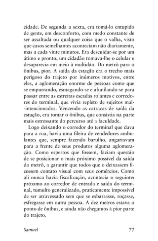 77Samuel
cidade. De segunda a sexta, era tomá-lo entupido
de gente, em desconforto, com medo constante de
ser assaltada ou qualquer coisa que o valha, visto
que casos semelhantes aconteciam não diariamente,
mas a cada vinte minutos. Era descuidar-se por um
átimo e pronto, um cidadão tomava-lhe o celular e
desaparecia em meio à multidão. Do metrô para o
ônibus, pior. A saída da estação era o trecho mais
perigoso do trajeto por inúmeros motivos, entre
eles, a aglomeração enorme de pessoas como que
se empurrando, esmagando-se e afunilando-se para
passar entre as estreitas escadas rolantes e corredo-
res do terminal, que vivia repleto de sujeitos mal-
-intencionados. Vencendo as catracas de saída da
estação, era tomar o ônibus, que consistia na parte
mais estressante do percurso até a faculdade.
Logo deixando o corredor do terminal que dava
para a rua, havia uma fileira de vendedores ambu-
lantes que, sempre fazendo barulho, angariavam
para a frente de seus produtos alguma aglomera-
ção. Como espertos que fossem, faziam questão
de se posicionar o mais próximo possível da saída
do metrô, a garantir que todos que o deixassem fi-
zessem contato visual com seus comércios. Como
ali nunca havia fiscalização, acontecia o seguinte:
próximo ao corredor de entrada e saída do termi-
nal, tumulto generalizado, praticamente impossível
de ser atravessado sem que se esbarrasse, roçasse,
esfregasse em outra pessoa. A dez metros estava o
ponto de ônibus, e ainda não chegamos à pior parte
do trajeto.
 