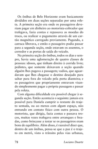 78 Luciano Duarte
Os ônibus de Belo Horizonte eram basicamente
divididos em duas seções separadas por uma role-
ta. A primeira seção era onde os passageiros deve-
riam pagar em dinheiro ao motorista-cobrador que
trafegava, fazia contas e repassava as moedas do
troco, ou realizar o pagamento através de um car-
tão magnético carregado previamente. Pagando, a
catraca liberava, e então o passageiro podia passar
para a segunda seção, onde estavam os assentos, o
corredor e as portas de saída do veículo.
Na primeira seção do ônibus, todos os dias e sem-
pre, havia uma aglomeração de quatro classes de
pessoas: idosos, que tinham direito à corrida livre;
pedintes, que somente deixavam a seção quando
alguém lhes pagava a passagem; vadios, que aguar-
davam que lhes chegasse o destino desejado para
saltar para fora do veículo pela porta dianteira; e
os passageiros que propriamente entravam visan-
do simplesmente pagar a própria passagem e passar
pela roleta.
Com alguma dificuldade era possível chegar à se-
gunda seção. Então acontecia o seguinte: jamais era
possível para Daniela cumprir o restante do traje-
to sentada, ou ao menos com algum espaço, não
entrando em contato físico com outra pessoa. O
motorista, que dirigia, fazia contas e passava tro-
cos, muitas vezes trafegava entre arranques e frea-
das, como brincasse a testar se os passageiros eram
bons de equilíbrio. Além disso, é razoável dizer que,
dentro de um ônibus, pensa-se que a paz é o traje-
to em metrô, visto o trânsito pelas vias urbanas,
 